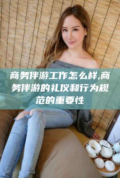 清镇商务伴游工作怎么样,商务伴游的礼仪和行为规范的重要性