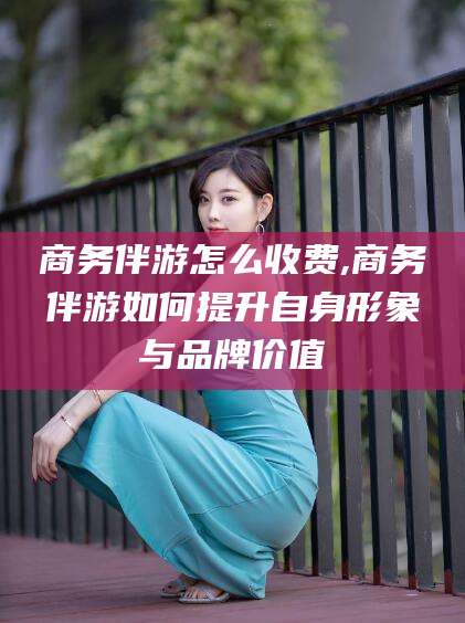 清镇商务伴游怎么收费,商务伴游如何提升自身形象与品牌价值