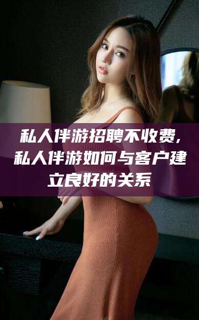 清镇私人伴游招聘不收费,私人伴游如何与客户建立良好的关系