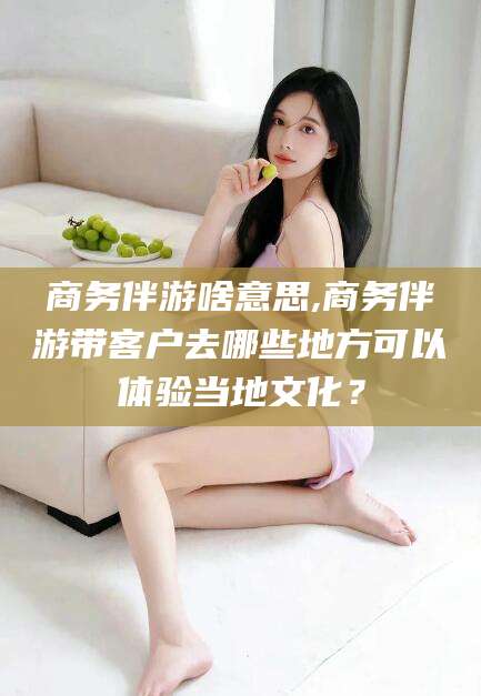 商务伴游啥意思,商务伴游带客户去哪些地方可以体验当地文化?