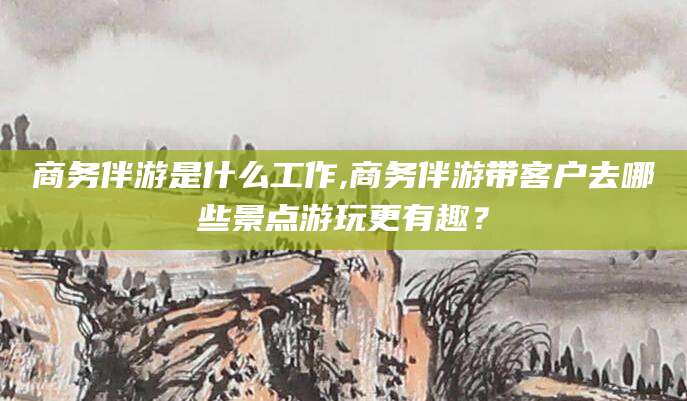清镇商务伴游是什么工作,商务伴游带客户去哪些景点游玩更有趣？