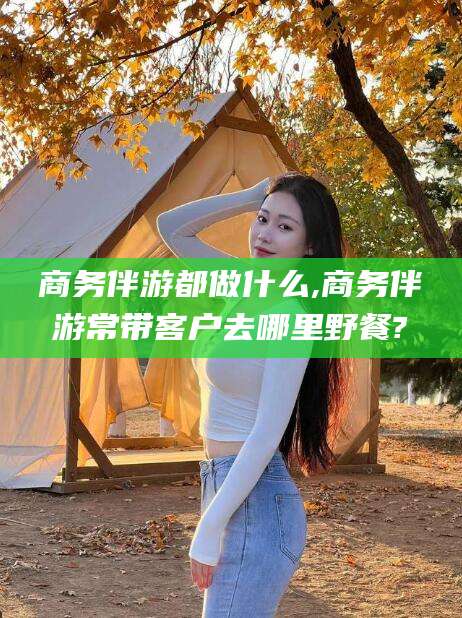 清镇商务伴游都做什么,商务伴游常带客户去哪里野餐?