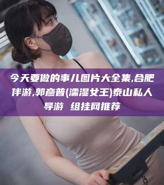 清镇今天要做的事儿图片大全集,合肥伴游,郭彦普(濡湿女王)泰山私人导游 组挂网推荐