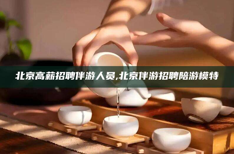 清镇北京高薪招聘伴游人员,北京伴游招聘陪游模特