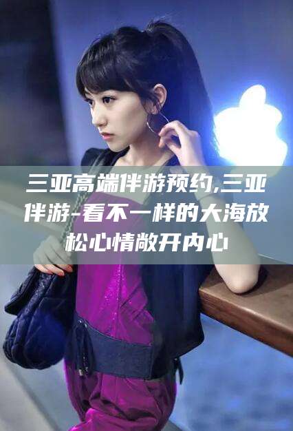 清镇三亚高端伴游预约,三亚伴游-看不一样的大海放松心情敞开内心