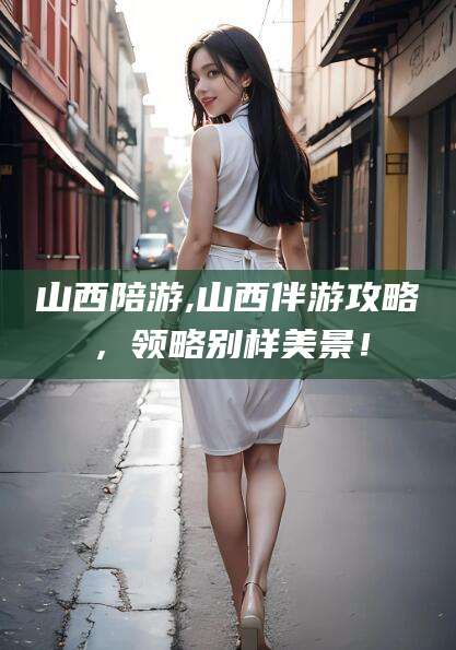 清镇山西陪游,山西伴游攻略，领略别样美景！