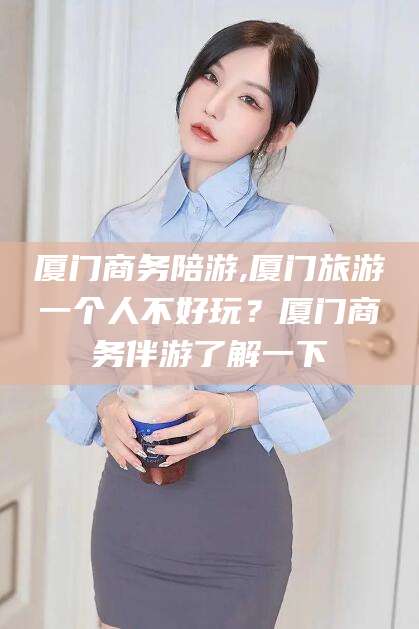 清镇厦门商务陪游,厦门旅游一个人不好玩？厦门商务伴游了解一下