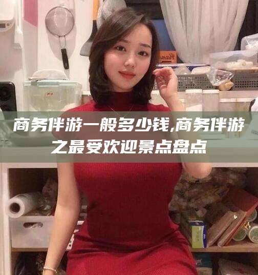 清镇商务伴游一般多少钱,商务伴游之最受欢迎景点盘点